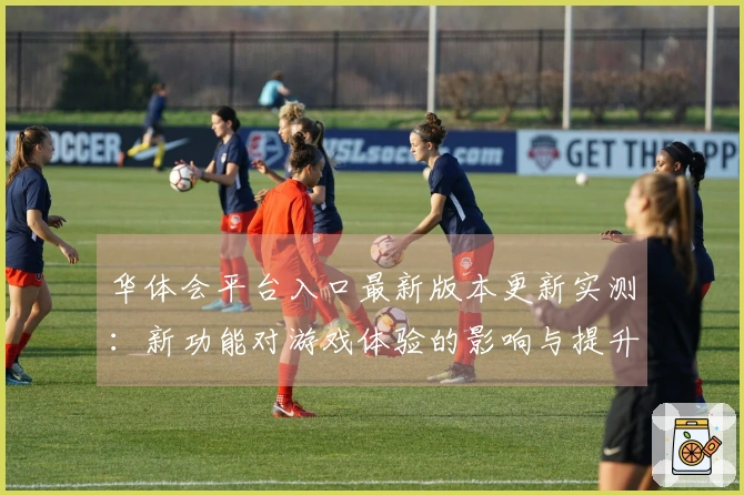 华体会平台入口最新版本更新实测：新功能对游戏体验的影响与提升