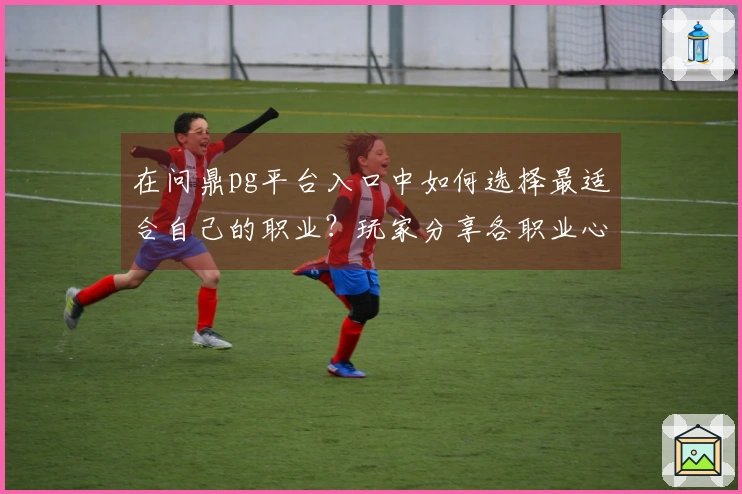在问鼎pg平台入口中如何选择最适合自己的职业？玩家分享各职业心得与技巧
