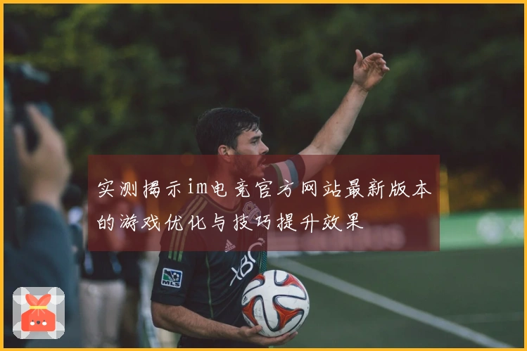 实测揭示im电竞官方网站最新版本的游戏优化与技巧提升效果
