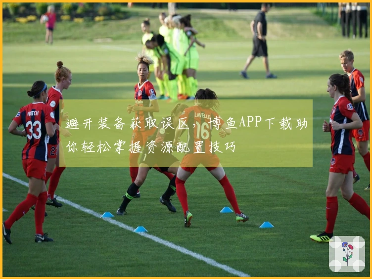 避开装备获取误区，博鱼APP下载助你轻松掌握资源配置技巧