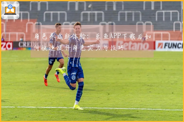 角色养成新体验：乐鱼APP下载后如何快速提升角色实力与技巧