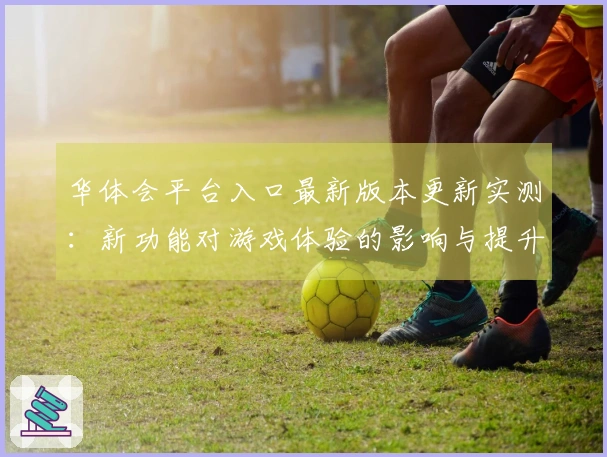 华体会平台入口最新版本更新实测：新功能对游戏体验的影响与提升