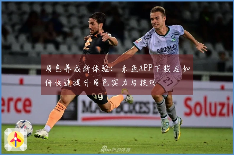 角色养成新体验：乐鱼APP下载后如何快速提升角色实力与技巧